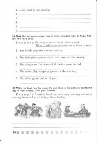 1. I feel tired iп the еuепiп,g.
2.
3.
4.
5.
6.
34. Mark the sentences about уочr ечепiпg schedule True оr False. Gоr,
rect the false ones.
Е х а m р l е: Yоu take а musiс lеssоп tulice а uлееk.
False. I talae а musiс lеssоп three times а uleek.
1. You brush your teeth ечеrу evening.
2. You help уоur parents about the house in the evening.
3. You always set the alarm-clock before going to bed.
4. Yоu печеr рlау computer games in the evening.
5. ]Гоu often go to bed at 10 р m.
35. Write the best time for doing the activities in the
day of уочr choice. Give уочr reasoJlý.
Е х а m р 1 е: I пееd to Ьrush rrъу teeth еuеrу
euening Ьесаusе I шапt to keep them healthy,
pictures during the
mоrrlirъg апd euery
20ffi"-ffi',ffi,ffi ffi,,ffi'ffi
 
