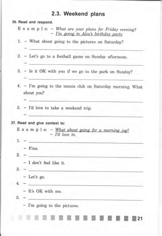 36. Read
Ех
2.3. Иfeekend plans
and respond.
а m Р l е: What are уоur рlапs fo, Frid,ay еuепiпg?
I'm gоiпg to Аlех's birthday party.
What about going to the pictures on Saturday?1.
2. Let's go to а football game on Sunday afternoon.
3. Is it ок with you if we go to the park on sunday?
4. - I'm going to the tennis club оп Saturday morning. What
about you?
5. Ia love to take а weekend trip.
37. Read and give
Exampl
context to:
ао_Lrr
I,d loue to.
Fine.
]..
2,
3.
4,
-ь.
I don't feel like it.
Let's go.
It's оК with mе.
Гm going
цмш Ш}ý.{,ЖШ
to the pictures.
NWNNWWWWжжжжжzr
 