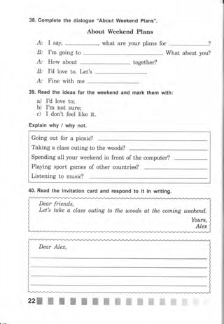 38. Complete the dialogue 'АЬочt Weekend Plans".
About weekend plans
А: I say, , what аrе уоur plans for
В: r'm going to . What about you?
А: How about together?
В: IU love to. Let's
А: Fine with mе
39. Read the ideas fоr the weekend and mаrk them with:
а) IU love to;
Ь) I'm not sure;
с) I don't feel like it.
Explain why l why not.
Dеаr Alex,
Going out fоr а picnic?
Taking а сlаss outing to the woods?
Spending all уOur weekend in front of the computer?
Playing sport games
Listening to music?
of other countries?
40. Read the invitation card and respond to it iп writing.
Dear friепds,
Let's take а сlаss оutiпg to the uloods at the соrпiпg uleekend,
Yоurs,
Alex
22: I l I I f п Ж Ж Ж Ж W ffi ffi fiff
 