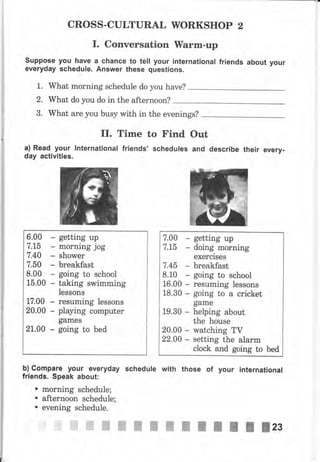 CROSS-CULTURAL WORKSHOP 2
I. Conversation Wаrm-чр
suppose уоч have а сhапсе to tell your international friends about
everyday schedule. Answer these questions.
1. What morning schedule do you have?
2. What do you do in the afternoon?
3. What аrе you busy with in the evenings?
II. Time to Find Out
а) Read уочr lnternational friends, schedules and describe their ечеrу.
day activities.
6.00
7.15
7.40
7.50
8.00
15.00
17.00
20.00
21.00
-
Е
getting uр
morning jog
shower
breakfast
going to school
taking swimming
lessons
reýuming lеssопs
playing соmрutеr
gаmеý
going to bed
r
уочr
7.00 - getting uр
7,Lб - doing morning
exercises
7,4б breakfast
8.10 going to school
16.00 resuming lessons
18.30 Е going to а cricket
gаmе
19.30 helping about
the house
20.00 п watching TV
22,00 n setting the аlаrm
clock and going to bed
ь) Соmраrе уочr everyday schedule wlth those of уочr lпtэrпаtlопаl
friэпds. ýpeak аЬочt:
. morning Bchedule;
. аftеrпооп schedule;
. evening Bchedule.
 