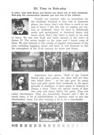 III. Time to Role-play
lп pairs, read what Вrчсе and Rachel say about опе of their weekends.
Role-play the сопчеrsаtiоп Ьеtwееп you and опе of the children.
Usually оur teachers take us somewhere for
the weekend. Scotland is чеrу rich in historical
places, уоu know, that's why there is muсh to see
and to 1еаrп. I like the way we ехрlоrе оur his-
tory at weekends. Once we went to Edinburgh
castle and participated in historical dance and
music show, that's why there is ,much to see and
to learn. we saw how lords and ladies danced at the соurt of
James IV. The actors taught us the steps and I learnt some of
them. We also listened to the sounds of popular instruments of the
time, including bagpipes, harps and lutes. It was fantastic to feel
the аtmоsрhеrе of the 15-th century, its music and dance.
Americans 1оче ýports. "Half 0f the lJnited
Stated рlау ýport games, the оthеr half аrе fans
who watch them" as the joke goeý. So mапу
boys and girls spend their weekends at the sport
grounds оr stadiums. А sport game in America is
always а show. Тhеrе аrе special teams of fans
who sing and dance before the game. They аrе
called cheerleaderB. They are beautifully drеssеd and I like to
watch them. А lot of schoolchildren in America want to join the
cheerleaders' team. I'm also training а lot to Ье а cheerleader.
24s l t I I п ш ш ж W ж W ffi ffi
 