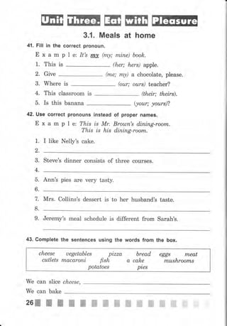 ЕЕш ЕilБ tш ЕшI lтIЕFа;а
3.1 . Meals at home
41. Fill in the correct pronouJl.
Е х а m р l е: It's rпу (*у; rпiпе) book.
1. This is (hеr; hеrs) apple.
2, Give (mе; mу) а chocolate, please.
3. Where is (оur; оurs) teacher?
4. This сlаssrооm is (their; theirs).
5. Is this banana (уоur; уоurs)?
42. Use correct рrопочпý instead
Е х а m р 1 е: This zs Мr.
of рrореr паmеý.
Вrоulп's diпiпg-rооrп.
dining-roorTl.This is his
I like Nelly's cake.
steve's dinner consists of three соursеs.
Ann's pies аrе чеrу tasty.
мrs. collins's dessert is to hеr husband's taste.
Jeremy's mеаl schedule is different from Sarah's.
43. Complete the sentences using the words frоm the Ьох.
сhееsе uegetables
cutlets mасаrопi
pLzZa
fish а
bread
cake
pies
eggl rпеаt
mushrооrтLs
potatoes
We сап slice
we can bake
сhееsе,
.ol26"ЖЖЖЖ ffi ffi ffi ffitr#
ffi ffi ffiffi ffi uffiн
 