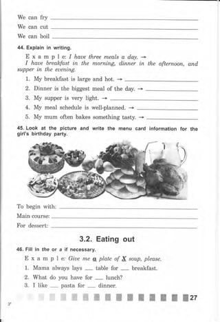We сап fry
We can cut
We can boil
44. Explain iп writlng.
Е х а m р 1 е: I haue three rпеаls а dary. -I haue breakfast iп the rпоrпiпg, diппеr iп the аftеrпооп, апd,
*uрреr iп the еuепiпg.
1. Му breakfast is large and hot. -+
2. Dinner is the biggest meal of the day. --+
3. Му suрреr is чеrу Iight. -->
4. Му meal schedule is well-planned. -+
5. Му mum often bakes something tasty.
45. Look at the picture and write the mепч card information for the
girl's birthday раrtу.
То begin with:
Main course:
Fоr dessert:
46. Fill in the
Е х а m
1. Маmа
2. What
3. I like
3,2. Eating out
оr а if пеGеssаrу.
р 1 е., Giue mе ц plate of N sоuр, please.
always lays table for breakfast.
do you have for lunch?
pasta for dinner.
ffiffiffiffiffiwжжжж
3*
ж Жzz
 