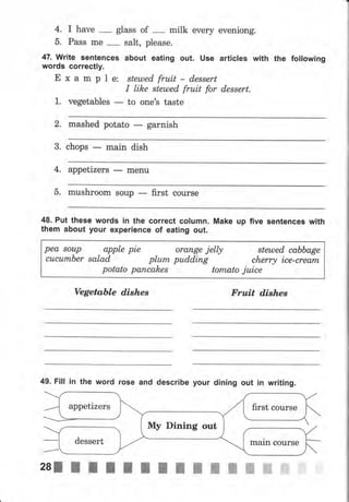 4. I have
-
glass of
-
milk every eveniong.
5. Pass mе
-
salt, please.
47. write sentences аьочt eating out. use articles with the following
words correctly.
Е х а m р l е: stemedfruit- dеssеrt
I lih,e steuled fruit for dеssеrt.
1. vegetables
- to опе'ý taste
2. mashed potato garnish
3. chops main dish
4. appetizers
- mепч
5. mчshrооm sочр first сочrýе
48. Рчt these words in the соrrесt соlчmп. Make up five sепtепсеg with
them about your ехреriепсе of eatlng out.
реа 8оuр apple pie оrапgе jelly stешеd cabbage
сuсumЬеr salad рlurп pudding cherry iсе-сrеаrп
potato рапсаhеs tomato juice
Vegetable dishes Fru,it dishes
49. Fill iп the word rose and describe уочr dining очt iп writing.
appetizers
Му Dining out
dessert marn соursе
 
