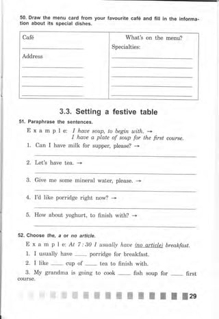 50. Draw the mепu card from your favourite саfё and fill iп the informa-
tion about its special dishes.
Саfё What's оп the mепu?
Specialties:
Address
3.3. Setting а festive table
5f. Paraphrase the sentences.
Е х а m р l е: I hаuе sоuр, to Ьеgiп ulith. -I haue а plate of sоuр for the first соursе.
1. Can I hаче milk for suррец please? *
2. Let's hаче tea. --->
3. Give mе some mineral wаtец please. +
4. I'd like porridge right now? --+
5. How about yoghurt, to finish with? --+
52. Choose the, а or по article.
Е х а m р l е: At 7:30 I usually haue fuo article) breakfasL
1. I usually have
-
porridge for breakfast.
2. I like cup of tea to finish with.
3. Му grandma is going to cook fish soup for
-
first
courSe.
ffiffiffiffiffiжжж;пItllzg
 