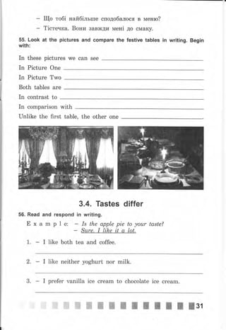 - Що тобi найбiльше сподобалося в меню?
- Тiстечка. Вони вавжди MeHi до смаку.
55. Look at the pictures and соmраrе the festive tables in writing. Begin
with:
In these pictures we сап
In picture one
In Picture Two
Both tables are
In contrast to
In comparison with
Unlike the first table, the other опе
56. Read and
Е х а m
3.4. Tastes differ
rеsропd in writing.
р 1 е:
: ý"*., r"|#|: #'Z'fo{o"'
taste?
1. I like both tea and coffee.
2. I like neither yoghurt поr milk.
3. I рrеfеr vanilla ice сrеаm to chocolate ice сrеаm.
 