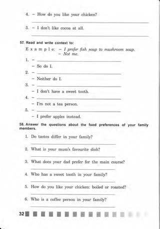 4. How do уоu like уоur chicken?
5. I don't like сосоа at all.
57. Read and write context to:
Е х а m р l е: - I рrфr fish sоuр to mushrооm sоuр.
- Not rпе.
1.
So do I.
2.
Neither do r.
3.
I don't have а sweet tooth.
4.
Гm not а tea person.
5.
- I рrеfеr apples instead.
58, Answer the questions аьочt the food рrеfеrепсеs of уочr famlly
mеmЬеrs.
1. Do tastes differ in уоur family?
2. What is уоur mum's favourite dish?
3. What does уоur dad рrеfеr fоr the main course?
4. Who has а sweet tooth in уоur family?
5. How do you Iike уоur chicken: boiled оr roasted?
6. Who is а coffee реrsоп in уоur family?
32J l I I l l I f I I ш ж ж ffi ffi
 