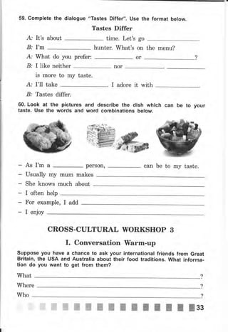 59. Complete the dialogue
А: It's
В: r'm
about
А: What do you рrеfеr:
В: I like пеithеr
is mоrе to mу taste.
А: I'11 take
В: Tastes differ.
60. Look at the pictures
taste. use the wоrds and
"Tastes Differ". Use the format below.
Tastes Differ
time. Let's
hunter. What's the menu?
nor
I adore it with
go
оп
оr
and describe the dish which
word combinations below.
сап Ье to уочr
As I'm а
I often help
perSon, can Ье to my taste.
Usually my mum makes
she knows much about
Fоr ехаmрlе, I add
Suppose уоч have а
Britain, the USA and
tion do уоч want to
CROSS-CLILTURAL WОRКSНОР 3
r. Conversation TУarm-tlp
сhапсе to ask уочr international friends from Great
Australia about their food traditions. what informa-
get from them?
What
Where
?
?
Who
ffiffiffiшпilIIlftltlзз
 
