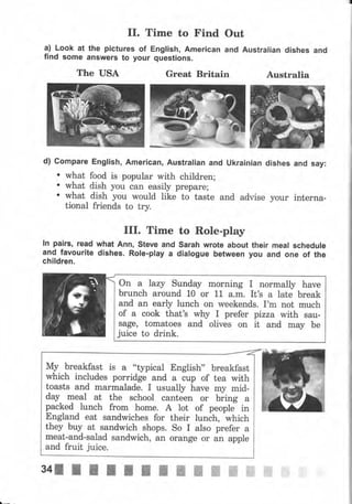 rr. Time to Find
а) Look at the pictures of English, Аmеriсап
find some апswеrs to уочr questions.
Out
and Australian dishes and
Arrstralia
d) Соmраrе English, Аmеriсап, Australian and Ukrainian dishes and say:
. rvhat food is popular with children;
. what dish you сап easily рrераrе;
' what_ dlsh you rvould like to taste and advise уоur interna-
tional friends to try.
The USA
IIr. Time
lп pairý, read what Апп, ýteve and
and favourite dishes. Role-play а
children.
Great Britain
to Role-play
sarah wrote about their meal schedule
dialogue between уоч and опе of the
оп а |azy sunday morning I normally hаче
brunch аrочпd 10 оr 11 а.m. It's а late break
and ап early luпсh оп weekends. I'm not much
of а cook that's wtry I prefer pizza with ýau-
ýage, tomatoes and olives on it and mау Ье
juice to drink.
Му breakfast is а "typical Engliýh" breakfast
which includes porridge and а ..rр of tea with
toasts and marmalade. I чýuаllу hаче mу mid-
day mеаl at the school canteen оr biing а
packed lunch frоm hоmе. А lot of peoplJ in
England eat sandwiches for their lunch, which
they buy at sandwich shops. So I also рrеfеr а
meat-and-salad sandwich, an orange оr an аррlе
and fruit juice.
 