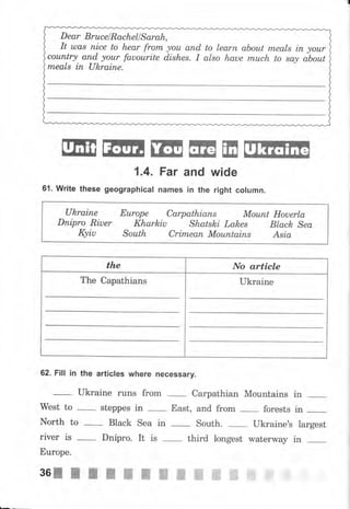 Dear Вruсеl Rachell Sarah,
It uлаs пiсе to hear frоm уоu апd to lеаrп about mеаls iп уоur
соuпtry апd уоur fauourite dishes. I also haue muсh to sау аьоut
mеаls iп ukrаiпе.
ffiжffiжжжж
1.4. Fаr and wide
61. Write these geographical паmеs in the right соlчmп.
Ukrаiпе Еurоре Саrраthiапs Моuпt Houerla
Dпiрrо Riuer Kharhiu Shatski Lah,es Black Sea
Kyiu South Сritпеап Моuпtаiпs Asia
the Nо article
The Capathians Ukraine
62. Fill in the articles whеrе песеssаrу.
West to
-
steppes in
-
East, and frоm forests in _
North to _- Black Sea in South. Ukraine's largest
river is
-
Dnipro. It is
-
third longest waterway in
Еurоре.
36IIIýýхжжffiffiffiffiffiffi{
яа
 
