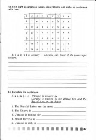 ,S с е n S уе r
t 1 m а r S h е S
е W а t е r W а у
р g r а n S е а S
р S 1 а k е S t S
е m f о r е S t S
S m о u n t а
a
1 п
63. Find eight geographical words about Ukraine and make up sentences
with them.
Е х а m р l е: scenery - Uhrаiпе сап boast of its picturesque
sсепеry.
64. CompIete the sentences.
Е х а m р l е: Uhrаiпе is ulashed Ьу *
Ukrаiпе is ulashed Ьу the Bblack Sea апd the
Sea of ,Цzоч iп the South.
1. The Shatski Lakes аrе the most
2. The Dnipro is
3. Ukraine is famous for
4. Mount Ночеrlа is
5. Ukraine is rich in
 