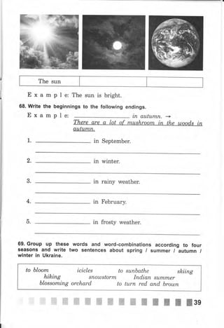 The sun
Еха
68. Write
Еха
ple:The
beginnings
m
the
m
sun is bright.
to the following endings.
ple: iп aLttu,,mn, ->
1. in SерtеmЬеr.
аuturпlL
2, in wiпtеr,
8. in rainy weather,
4, in FеЬruаrу.
in frosty weather.
69. Group up thёse words and word.combinations according to four
ýeasons and write two sentences about spring / sчmmеr / Ъчtчmп /
winter in ukraine.
-ь.
to ЬIооm icicles to su,пьаthе skiing
hiking sпошstоrm
ЬIоssоmiпg orchard to
Iпdiап summеr
turп red апd Ьrошп
ffiffiffiffiжffiжжжillrllзg
 