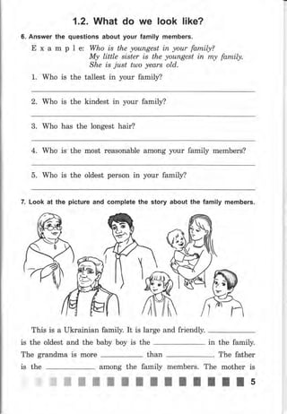 1.2. What do we look like?
6. Апswеr the questions about your family members.
Е х а m р l е: Who is the уоuпgеst iп уоur family?
Му little sister is the уоuпgеst iп mу fаrпil.у.
She is just ttllo years old.
1. Who is the tallest in your family?
2. Who is the kindest in уоur family?
3. Who has the longest hair?
4. Who is the most rеаsопаЬlе аmопg уочr family members?
5. Who is the oldest реrsоп in уоur family?
7. Look at the picture and complete the stоrу about the family members.
This is а Ukrainian family. It is large and friendly.
is the oldest and the ЬаЬу Ьоу is the 1n
The grandma is mоrе than
among the family mеmЬеrS.
жжж
the family.
The father
mоthеr is
ЖЖ5
The
ж
}ia!Ё,
f,u
is the
ffiNNWWWWW
 