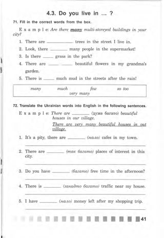 71. Fill in the
"...1t';.::,,::J,:":.
'"
?
Е х а m р l е: Аrе there Iпапу multi-storeyed, buitd,ings iп уоur
city?
1. Тhеrе аrе trees in the street I live in.
2. Look, thеrе mапу people in the supermarket!
_ 3. Is there grass in the park?
l
' 4. Тhеrе аrе _ beautiful flowers in mу grапdmаЪ
l *urden.
5. Тhеrе is
-
much mud in the streets after the rаiп!
rпапу muсh fеш so too
Uery mапу
72. TransIate the Ukrainian words into English iп the following sentences.
Е х а m р l е: There аrе
-
(дуже багато) beautiful
houses iп оur uillage.
There are uery mапу beautiful hоusеs iп out
uillage.
1. It's а pitи there аrе (мало) cafes in mу torvn.
2. Тhеrе are
-
(rпаrc баzаmо) places of interest in this
city.
3. Do you have
-
(баzаmо) free time in the afternoon?
4. Тhеrе is _ (занаOmо баеаmо) traffic пеаr mу house.
5. I hаче (мало) money left after mу shopping trip.
пьчffiffiWffiжffiшпI;IlJцt
I
е
 
