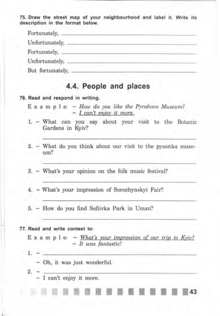 75. Drаw the street map of уочr neighbourhood and label it. Write its
description in the format below.
Fortunately,
Unfortunately,
Fortunately,
Unfortunately,
But fortunately,
4.4. People and places
76. Read and respond in writing.
Е х а m р l е: - Ноul do уоu lihe the Pyrohouo Мusеurп?
- I сап't епjоу it tпоrе.
1. - What сап уоч ýау аЬочt уочr visit to the Botanic
Gardens in ýМ
2. - What do you think about очr visit to the pysanka mчýе-
чm?
3. п What's уочr opinion оп the folk muýic festival?
4, п What's уочr impreýýion of Sorochynskyi Fаir?
5. How do уоu find Sofiivka Раrk in IJmап?
, 7т. Read and wrlte context to:
Еха
1.-
2,-
m р l е: What's уоur irпрrеssiоп_оf оur trip to IФiч?
It шаs fantastic!
Oh, it waý just wonderful.
- I can't enjoy it mоrе.
ffiffiжжж;;IIпIfI]+з
 