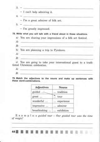 3.
I can't help admiring it.
4.
Гm а great аdmirеr of folk art.
5.
I'm greatly impressed.
78. write what you will talk with а friend about iп these situations.
а) You аrе sharing уоur impressions of а folk art festival.
А:
В:
Ь) Yоu аrе planning а trip to Руrоhочо.
В:
с) Yоч аrе going to take уочr international guest to а tradi-
tional ukrainian celebration.
А:
В:
79. Match the adjectives to the почпs and make up sепtепсеs with
these word-combinations.
Aфectives Nouns
guided .. ] tradition
great
ъ
... tour
wonderful experience
impressive admirer
breathtaking exhibition
Е х а m р l е: а guided tour - Оur guided tоur ulas the tirпе
of magic!
 