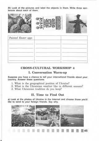 80. Look at the рiсtчrеs and label the objects in them. Write three sen-
tences about each of them.
Painted Easter eggs
CROSS-CULTURAL WОRКSНОР 4
I. Conversation }Yаrm-чр
Suppose you have а сhапсе to tell уочr international friends about уочr
country. Апswеr these questions:
1. What is the geographical position of Ukraine?
2. what is the ukrainian weather like in different seasons?
3. What Ukrainian tradition do you keep?
II. Time to Find Out
а) Look at the photos of Ukrаiпе iп the lnternet and choose those you'd
like to send to уочr foreign friends. Say why.
 