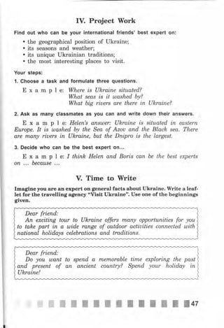 IV. Project Work
Find out who can Ье уочr international friends' best expert оп:
. the geographical position of Ukraine;
. its seasons and wеаthеr;
. its unique ukrainian traditions;
. the most interesting places to visit.
Your steps:
l. Choose а task and formulate three questions.
Е х а m р l е: Where is Ukraine situated?
What sеаs is it ulashed Ьу?
What big riuers are there iп Ukraine?
2. Ask as mапу classmateý as уоч can and write down their answers.
Е х а m р l е: НеIеп's апыt)еr: Ukraine is situated iп еаstеrп
у Еurоре. It is ulashed Ьу the Sea of Azou апd the Black sеа. There
 are лпапry riuers iп Ukrаiпе, but the Dпiрrо is the largest.
3. Decide who сап Ье the best expert оц...
Е х а m р l е: I thinh Неlеп апd Boris сап Ье the Ьеst experts
оп ,.. Ьесаusе ...
V. Time to Write
Imagine уоч аrе ап expert оп gепеrаl factB about Ukrаiпе. IVrite а leaf-
let for the travelling agency "ViBit Ukraine". UBe one of the beginnings
given.
Dear friепd:
Ап ехсitiпg tour to Uhrаiпе offers mапу орроrtuпitiеs for уоu
to tahe part iп а шidе rапgе of outdoor actiuities соппесtеd ulith
паtiопаl holida,ys сеlеЬrаtiопs апd traditions.
Dear friend,:
Do уоu ulant to sрепd а лпеrпоrаЬlе time exploring the past
апd рrеsепt of ап апсiепt соuпtrу? Sрепd уоur holida,y iп
Ukraine!
 