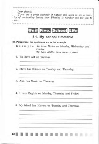 Dear friend:
If уоu аrе а great аdrпirеr
try of епсhапtiпg Ьеаutу thеп
See. ..
of паturе апd шапt
uleraine ls пumьеr
to 8ее а соuп-
опе fo, уоu to
ШЕffiffiffitýЕ
5.1. Му school timetable
81. Раrарhrаsе the sentences as iп the example.
Е х а m р l е: We haue Maths оп Мопdау, Wеdпеsdа,у апd,
Friday.
we haue Maths three titпеs а ulееk.
1. We have Art on Tuesday.
2. Steve has Science on Tuesday and Thursday.
3. Ann has Music on Thursday.
4. I have English on Monday, Thursday and Friday.
5. Му friend has History on Tuesday and Thursday.
 