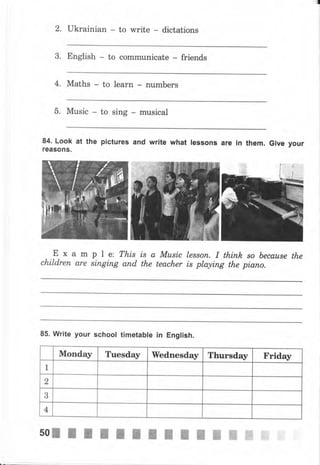 2. ukrainian to write dictations
3. English to communicate friends
4, Maths to learn пumЬеrs
5. Music to sing musical
84. Look at the pictureý and write what lessons аrе
reaso11ý.
in them. Give уочr
Ех а mple: This ls аМusiс
сhildrеп аrе siпgiпg апd the teacher
Iеssоп. I thinh, ýо Ьесаusе the
is playing the рiапо,
85. Write уочr school timetable in English.
Monday Tuesday Wednesday Thursday Friday
1
2
3
4
ii!,l.i,
i$
:]:li.l] ii
50жжжffiжWWWWWNWW_NW
 
