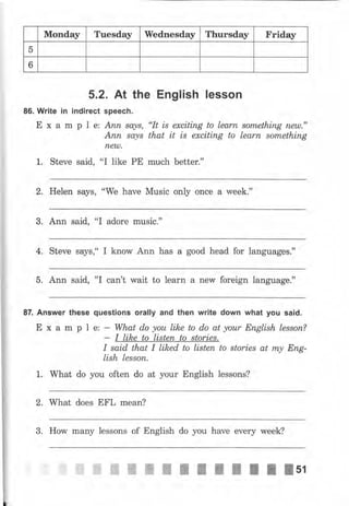 Monday Tuesday Wednesday Тhчrsdау Friday
5
6
5.2. At the English lеssоп
86. Write iп indirect speech.
Е х а m р l е: Апп, sо,з/s, "It is exciting to lеаm sоmеthiпg пеu)."
Апп sа,уs that it is exciting to Iеаrп something
пеl"р,
1. Steve said, "I like РЕ mчсh better."
2, Неlеп ýауý, 'oWe have Music only once а week."
3. Ann said, "I adore music."
4. Steve ýауý," I know Апп has а good head for Ianguageý."
5. Ann said, "I can't wait to lеаrп а new foreign language."
87. Апswеr these questions оrаllу and then writе down what you said.
Е х а m р l е: - What do уоu like to do at уоur English lеssоп?
- I like to listеп to stories.
I said that I liked to listen to stоriеs at m.у Епg-
lish lеssоп.
1. What do you often do at уоur English lessons?
2. What does EFL mean?
3. How many lessons of English do you have ечеrу week?
 