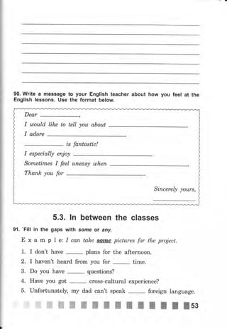 90. wrlte а message to уочr English teacher about how you feel at the
English lеgsопs. Usе the format below.
5.3. lп between the classes
9l. 'Fill in the gaps with sоrпе or апу.
Е х а m р l е: I сап take sоmе pictures for the project.
1. I don't have
-
plans for the afternoon.
2. I haven't hеаrd from you for time.
3. Do you have
-
questions?
4. Have you got cross-cultural experience?
iGffiffiffiжпIItltlllllsз
I u)оuld like to tell уоu аЬоut
is fantastic!
Sоrпеtimеs I feel uпеаsу u.lhert
Тhапk уоu for
Siпсеrеlу уоurs,
 