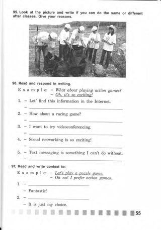 95. Look at the рiсtчrе
after classeý. Give уочr
and write if
reaýoJlý.
уоч сап do the ýаmе оr different
96. Read and respond
Е х а m р l е:
Let' find this
in writing.
What аЬоъоt playing
Oh. it's ýo excitinp!
асtiоп gаrпеs?
Internet.
and write
mpte:
context
information in the
How about а racing game?
I want to try videoconferencing.
Social networking is ýо exciting!
Text messaging is something I can't do without.
Oh по! I prefer асtiоп ga,mes.
1.
Fantastic!
It
l*
mу choice.
ffi#ffiffi
2.
fuчffi ffi жжжжжжss
 