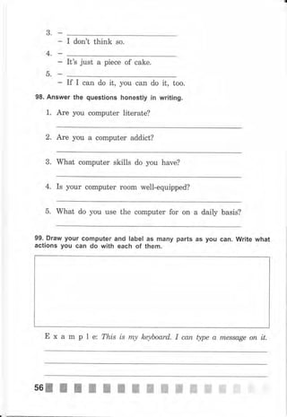 3.
4,
5.
- It's just а piece of cake.
If I can do it,
98. Answer the questions
1. Аrе you соmрutеr
you can
honestly
1iterate?
do it, too.
in writing.
2, Are уоч а соmрчtеr addict?
3. What computer skills do you hаvе?
4. Is уоur computer rооm well-equipped?
5. What do you use the соmрutеr for on а daily basis?
99. Draw уочr соmрчtеr and label as mапу parts as уоч сап. write what
actions уоч can do with each of them.
Е х а m р l ez This is rrty hqboard. I сапфреаm,еssаgеопit.
 