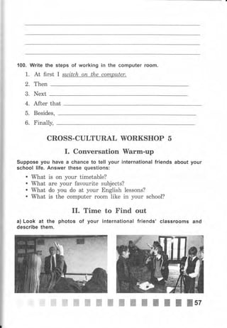 i]
:
ji
1
ji
т
*
ф
1 00.
1.
2.
3.
4.
5.
6.
Write the steps of working iп the computer rооm.
At first I sulitch оп the соmрutеr.
Then
Next
After that
Besides,
Finally,
CROSS-CULTURAL WORKSHOP 5
I. Conversation I[аrm-uр
Suppose you have а сhапсе to teIl your international friends about уочr
school life. Апswеr these questions:
. What is on your timetable?
. What аrе уочr favourite subjects?
. What do you do at your English lessons?
. what is the соmрчtеr rооm like in уочr schooI?
II. Time to Find out
а) Look at the photos of уочr international friends' classrooms and
describe them.
ffiffiWWffiffiШПtIlIllsz
 