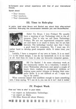 Ь) Gоmраrе your school ехреriепсе with that of уочr international
friends.
Speak about:
. Yоur lessons;
. Yочr teachers;
. Your classmates.
III. Time to Role-play
ln pairs, rеаd what Вrчсе and Rachel say about their after.school
activities. Role.play the conversation between уоч aid Bruce/Rachel.
IV. Project Work
Find очt "who is who" in уочr class:
о an expert on Information Technology;
о an expert on Math;
. Mr./Miss Know-All about History;
Hello! I'm Вruсе. I love Fridays! We usually
have а meeting of оur Technology club in the af-
ternoon. That is why we call them Technology
Fridays. We аrе not experienced соmрutеr usеrs
yet and thеrе is so muсh to learn, but we аrе fast
Iеаrпеrs. The technology teacher says that I have
а good head for computers. Yet, I must say, it's
develop good computer skills. It takes time, уочrather hard to
know.
Luckily, I have а соmрчtеr of mу own at home, It is sо neat!
I t is the latest design. I can do mу hоmеwоrk on it in no time
at alI. And then it's time to play mу favourite соmрчtеr gаmеs.
Hi! I'm Rachel. I do some voluntary work at
the community centre. As а чоlчпtеец I attend it
ечеrу Wbdnesday afternoon and spend а couple of
hours there reading to immigrants' children оr
helping ýоmФ senior citizens to develop their соm-
puter skills. It is not difficult at а11. I enjoy try-
ing to Ье чsеfчl.
When ýomeone doesn't feel confident enough to lеаrп something
пеw, I keep saying, "If I сап do it, you can do it too". fuid it wоrks!
ssllllttt;ШЖЖWffiffi* i
 