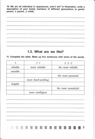 10. Wе аrе all individual iп
description of уочr family
parentn а раrепt, а child).
арреаrапсеп аrеп't wе?
members of different
ln illustration, writе а
generations (а grand-
1.3. What are we like?
11. Gomplete the table. Make up five sentences with some of the words.
:) :) :) :) :) :)
reliable rпоrе reliable the most reliable
8ociable
the most рuпсtuаl
rTLore hаrd-шоrkiпg
helpful
the most tлопdеrful
rпоrе iпtelligent
iffi ý,.tffi ffi.ffi ffi ffi ж жжжжж ж 7
 