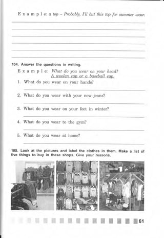 Е х а m р l е; а top - Probably, I'll Ьut this top for summеr u)еаr.
104. Answer
Е х а m
1. What
the questions iп writing.
р 1 е: What do уоu lлеаr оп уоur head?
А шооlеп сар or а baseball сар.
do you wеаr on уоur hands?
2. What do уоu wеаr with уоur new jeans?
3. What do you wеаr on уоur feet in winter?
4. What do you wеаr to the gym?
5. What do you wеаr at home?
105. Look at the pictures and label the
five things to Ьчу iп these shops. Giче
clothes iп them. Make а list of
уочr reasolTs.
ffi ffi ffi iffi ".ffi
ж-ж-ffi Ж'ffi ffiBl
 