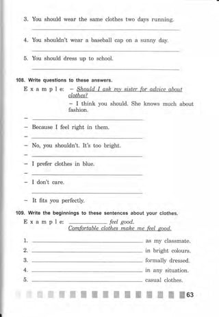 3. Yоu should wеаr the sаmе clothes two days running.
4. You shouldn't wear а baseball сар оп а sunny day.
5. You should dress up to school.
108. Write questions to these answers.
Е х а m р l е: - Should I ask, m,у sister for aduice аЬоut
cIothes?
- I think уоu should. She knows muсh about
fashion.
Because I feel right in thern.
No, you shouldn't. It's too bright.
I prefer clothes in blue.
I don't саrе.
It fits you perfectly.
109. Write the beginnings to these sentences about уочr cIothes.
Е х а m р I е: feel good.
Cornfortable clothes mаkе mе feel good.
1.
2.
3.
4.
-ь.
ffi
aS mу classmate.
in bright colours.
formally dressed.
in any situation.
casual clothes.
ж ж ж-ffiвзffi,,
ffi ffi ffiffi жffiжжж
 