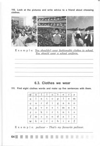 110. Look
clothes.
at the pictures and write advice to а friend about choosing
Example:
6.3. Clothes we
clothes words and make чр
Wеаr
five sentences with them.111. Find eight
Е х а m р l е: рullоuеr That's mу fauourite рullоuеr.
б 1 о v е r) уu t
S l х t о р 1 е m
с а r d 1 оt а n о
а сг
ь ч е S t m а х
r S k i r t n t S
f rn S а n d а l S
W k е r с h l е f
ЁJ.
64Ж Ж'ж ж-ffi
*ж
ffi ',ffi ffi ffi ffi
 