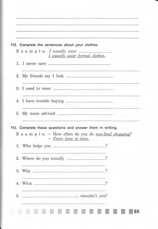 112. Gomplete the sепtепGеs about уочr clothes.
Е х а m р l е: I usuаllу u)еаr
I usuаllу uлеаr fоrmаI сlоthщ
t. I печеr саrе
2. Му friends say I look
3. I used to wеаr
4, I have trouble buying
5. Му mum advised
113. Gomplete these questions and answer them iп writing.
Е х а m р 1 е: - How often do you do поп-fооd shоррiпg?
- Frоrп time to time.
1. Who helps you
2. Where do you usually
3. Why
4. What
, shouldn't уоu?5.
ffiffiffiffiffiшtпtItfIl6s
 