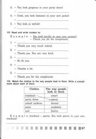117. Read
Еха
].. п
and writе
mрlе:
3. Yоu look gоrgеоus in уоur party dress!
4,
J
ь.
Gosh, уоц look fantastic in уоur new jacket!
You look so stylish!
context to:
Тhапk уоu for the соrпрlirпепt,
с)-Ell
3.п
4,_
5.п
Thank you чеrу muсh indeed.
Thank you. You аrе very kind.
So do you.
Thanks а lot.
Thank you for the
118. Match the clothes to the
ment about each of them.
compliment.
way people look in them. Wцitе а compli.
Еха
tracksuit!
Clothes The way people
look in them
tracksuit . smart
party dress ъsроrtу
school uniform formal
jeans academic
suit festive
m р l е: tracksuit - sporty: Yоu look sporty iп уоur пеuл
ffiffiffiffiшжппI;lпII0z
 