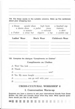 119. Рчt these words iп the suitable соlчmпs. Make up five sentences
about уочr shopping tour.
Ladies' Wеаr Меп's lVеаr Children's Wеаr
120. Complete the dialogue "Gompliments оп Clothes'n
Compliments on Clothes
А: Wow! Yоu look
В: Thank
А: new?
В: Yes. Му mum bought
А:
В:
can go well with уоur
idea!
CROSS-CULTURAL WОRКSНОР 6
I. Conversation lVаrm-чр
Suppose уоч have а chance to ask your international friends from Great
Вritаiп, the USA апd Сапаdа about what they wеаr. What special ques-
tions would you like to ask them?
а ЬIоusе sапdаl shoes high boots
а dепim dress а jacloet jеапs
а suJea,ter а raincoat
а T-shirt а straul hat slippers а top
а baseball сар
trainer8
а skirt
а шооlеп сар
бsIIIIIпжжffiжffiffiffiffi
 