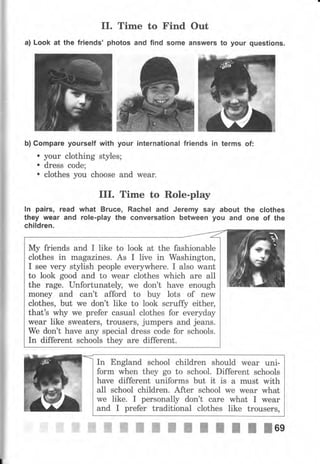 II. Time to Find Out
а) Look at the friends' photos and find some answers to your questions.
Ь) Gоmраrе yourself with уочr international friends in terms of:
. уочr clothing styles;
. dress code;
. clotheý you choose and wеаr.
III. Time to Role-play
lп pairs, read what Вrчсе, Rachel and Jeremy say about the clothes
they wеаr and role-play the conversation between уоч and опе of the
children.
In England school children should wеаr uni-
fоrm when they go to school. Different schools
have different uniforms but it is а must with
all school children. After school we wеаr what
we like. I personally don't саrе what I wеаr
and I рrеfеr traditional clothes like trousers,
Му friends and I like to look at the fashionable
clothes in magazines. As I live in Washington,
I see чеrу stylish реорlе ечеrуwhеrе. I also want
to look good and to wеаr clothes which are all
the rage. UпfоrtuпаtеIlъ we don't have enough
mопеу and can't afford to buy lots of пеw
clothes, but we don't like to look scruffy еithец
that's why we рrеfеr casual clothes for everyday
wеаr like sweaters, trousers, jumpers and jeans.
We don't have any special dress code for schools.
In different schools they аrе different.
 