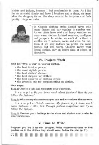 shirts and jackets, because I feel comfortable in them. As
in ап extended family and have 2 brothers and а sistец
does the shopping for lls. She shops around for bargains
pretty things on sales.
mу
and
I live
mum
finds
In Canada clothing styles should аgrее with
many factors and оur weather is пumЬеr olle.
As we often have cold and frosty weather we
wеаr wаrm clothes: knitted sweaters, cardiganý
and jumpers. In winter we can't do without а
woollen scarf, mitteils, socks and even fur hat.
Ечеп if we stay indoors we рrеfеr the same
clothes, but less wаrm. Children rаrеlу wеаr
formal clothes, only on festive days at school оr
elsewhere.
IV. Project }York
Find out "Who iý who" in wearing clothes.
. the best fashion person;
. the most stylish person;
. the best clothes' chooser;
. the best shopper for clothes;
. the best observer of clothing styles;
. the greatest one for complimenting on clothes.
Your steps:
Step 1: Choose а talk and fоrmчlаtе уочr questions.
Е х а m р l е: Do уоu kпош тпuсh аЬоut fаshiопs? Houl do уоu
folloul the fashions?
Sten 2: Ask as mапу classmateý аý уоч can and чrritе down the answers.
Е х а m р l ez Неlеп's апsuJеrs: Му friепds say I kпotll tпuсh
about fashions. I оftеп look through fаshiоп mаgаziпеs апd try to
folloul the fashion.
Step 3: Present уочr findings to the class and decide who is пrhо in
wearing clothes.
V. Time to lYrite
Suppose уоч аrе а fashion designer. Write recommendations to fifth
grаdеrs as to the clothes they should wеаr. Follow the plan (р. 71).
70llltllIПýжжЖЖffiЧ.Щ.
 