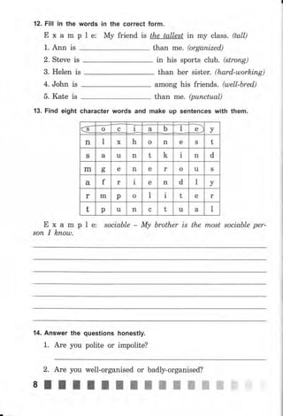 12. Fill iп the words
Е х а m р l е:
1. Апп is
2. Steve is
3. Helen is
4. John is
5. Kate is
iп the соrrесt
Му friend is
form.
the tallest in mу class . (tall)
than me. (organized,)
in his sports club. (strопg)
than hеr sister. (hаrd-шоrkiпg)
among his friends. (шеll-Ьrеd)
than me. (рuпсtuаl)
13. Fiпd eight character words and make чр sentences with them.
Е х а m р l е: sociable - Му brother is the most sосiаЬlе per-
sоп I kпоus.
14. Апswеr the
1. Аrе you
questions honestly.
polite оr impolite?
2. Аrе you well-organised оr badly-organised?
8lllltlIl;пшжWffi
€ 1 ъ уо с а ь l
п 1 х h о n е S t
S а u n t k i n d
m аь е n е r о u S
а f r I е n d l у
r m р о l 1 t е r
t р u n с t u а l
 
