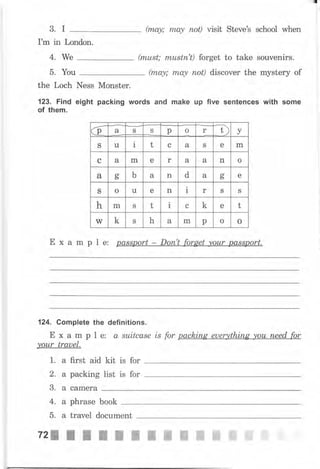 (mа,у; mO.у поt) visit StечеЪ school when
I'm in London.
(must; rпustп't) forget to take souvenirs.
(mау; mау поt) discover the mystery of
the Loch Ness Monster.
123. Find eight packing words and make up five sentences with some
of them.
Е х а m р l е: passport - Dоп't forget уоur passport.
124. Complete the definitions.
Е х а m р l е: а suitcase is for расhiпg euerything уоu пееd for
your trauel.
1. а first aid kit is for
2. а packing list is for
3. а саmеrа
3. I
4. We
5. You
б а
-Т)
уS S р о r
S tl
a
1 t с а S е m
с а m е r а а n о
а оь ь а n d а сг
ь е
S о u е n i r S S
h m S t l с k е t
W k S h а m р о о
4. а рhrаsе book
5. а traveI document
72: f I ý ý ц ffi ffi ffi ffi ffi ffi ffi t
 