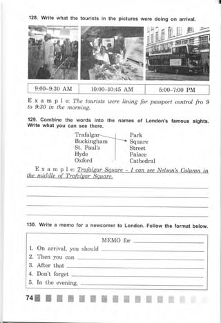 128, Write what the tourists iп the pictures ,Г€
; ?il
'ri
#.
,А,,!
9:00-9:30 АМ 10:00-10.45 АМ 5:00-7:00 РМ
Exampl
to 9:30 iп the
129. соmЬiпе
Write what уоч
е: The tourisfs шеrе lining fo, passport сопtrоI fro 9
mоrпiпg.
the wоrds into the паmеs of London's famous sights.
сап see there.
Trafalgar
Buckingham
St. Paul's
Hyde
Oxford !
Park
Square
Street
Palace
cathedral
а_ m р l е: Trafalgar Square - I сап see Nеlsоп's Соlumп iп
130. Write а memo for а newcomer to London. Follow the format below.
МЕМо fоr
1. On arrival, you should
2. Then уоu сап
3. After that
4. Don't forget
5. In the eveniпg,
74э r ý ж ý ж ý ж ffi ж ffi ffi ffi ffi
 