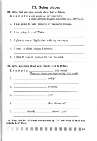 7.3. Going places
131. Write that уоч have already dопе that iп Britain.
Е х а m р l е: I аrп gоiпg to Ьtц sоuuепirs.
I haue already bought sоuuепirs this аftеrпооп.
1. I аm going to take pictures in Trafalgar Square.
2. I аm going to visit Wales.
3. I plan to see а Highlander with mу own eyes.
4. I want to climb Mount Snowdoll.
5. I plan to stay in London for the weekend.
132. Write questions аЬочt уочr friend's visit to Britain.
Example: this week?
Haue уоu dопе апry siфtsееiпg this uleek?
today?1.
2. recently?
3. yet?
4, this afternoon?
5. аlrеаdу , haven't you?
133. Read the list of travel destinations (р. 76) and write if Mike has
already Ьееп there.
]i:,ffi Ж ж П I I I П l l l П l ! lzэ
 