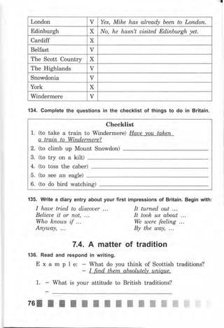 London ч Yes, Mike has аlrеаф Ьееп to Lопdоп.
Edinburgh х Nо, he hаsп't uisited ЕdiпЬurgh yet.
Cardiff х
Belfast ч
The Scott Country х
The Highlands v
snowdonia ч
York х
windermere ч
checklist
1. (to take а train to Windermere) Haue уоu tаkеrъ
а train to wiпdеrmеrе?
2. (to climb up Mount Snowdon)
3. (to try оп а kilt)
4. (to toss the саЬеr)
5. (to see an eagle)
6. (to do bird watchirg)
134. Gomplete the questions iп the checklist of things to do in Britain.
135. Write а diary entry about your first impressions of Britain. Begin with:
I haue tried to discouer ... It turпеd оut ...
Belieue it оr поt, ... It took us аЬоut ...
Who kпоuls if ... We ulere feeling ...
Апуuла,зt, ... Ву the шчу, ...
7.4. А matter of tradition
136. Read and respond iп writing.
Е х а m р l е: - What do you think of Scottish traditions?
- I ft,пd theпt, absolutely uпiquе.
1. - What is уоur attitude to British traditions?
 