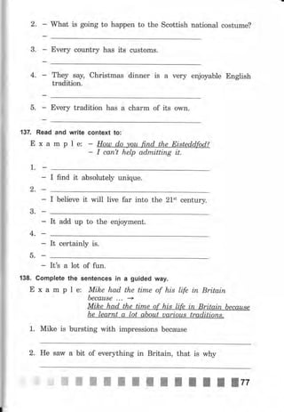 2.
3.
What is going to happen to the Scottish national costume?
Every country has its customs.
They say, Christmas dinner is а чеrу enjoyable English
tradition.
5. Every tradition has а сhаrm of its owll.
4,
1.
13Z Read and write
Е х а m р 1е:
context to:
Нош do уоu fi,пd the Eistedd" ''
I сап't help admittiпg it.
2,
3.
4.
-ь.
I find it absolutely unique.
I believe it will live far into the 21't century.
It add uр to the enjoyment.
It certainly is.
- ItЪ а lot of fun.
138. Gomplete the sепtепсеs iп а guided way.
Е х а m р l е: Mike had the tim,e of his life iп Britain
Ьесаusе ... +
Mike had the time of his life iп Britain Ьесаusе
he lеаrпt а lot about uаriоus traditioпs.
1. Mike is bursting with impressions because
2. Не sary а bit of everything in Britain, that is why
 