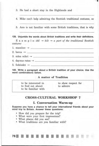 3. Не had а short stay in the Highlands and
4. Mike can't help admiring the Scottish traditional costume, so
5. Ann is not familiar rvith some British traditions, that is why
139. Unjumble the words about British traditions and write their definitions.
Е х а m р l е: itkl - kilt + а part of the traditional Scottish
соstumе
1. mаmhrе -+
2. Ьеrса --+
3. mlea ochri
4. daynus ratso ->
5. fodeisdet -+
140. Write а paragraph about а British tradition of уочr choice. Use the
word combinations below.
А matter of Tradition
to Ье interested in to show respect for
to find out about) to admire
to Ье familiar with
CROSS-CULTURAL WORKSHOP 7
I. Conversation }Yаrm-чр
Suppose уоч have а сhапсе to tell уочr international friends about your
mind trip to Вritаiп. Апswеr these questions:
. HorM did you рrераrе for the trip?
. What wеrе your first impressions?
. What places did you see?
' What traditions аrе you familiar with?
 