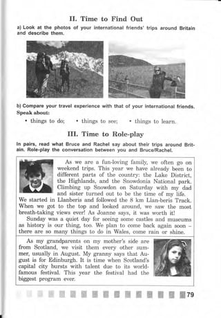II.
а) Look at the photos of
апd describe them.
Time to Find Out
уочr international friendý' trips аrочпd Britain
Ь) Gоmраrе уочr trачеl ехреriепсе with that of уочr international friends.
Speak about:
. things to do; . things to see; . things to lеаrп.
III. Time to Role-play
ln pairs, rеаd what Вrчсе and Rachel say about their trips аrочпd Вrit-
ain. Role-play the conversation between уоч and Вrчсе/Rасhеl.
-ffi,ж
As ме аrе а fun-loving farnil5l, we often go on
weekend trips. This уеаr we have already Ьееп to
different parts of the country: the Lake District,
the Highlands, and the Snowdonia National раrk.
Climbing up Snowdon оп Saturday with mу dad
and sister turned out to Ье the time of mу life.
@fiffнffi1*эъ+*1**;{*'ж}Н
We started in Llanberis and followed the 8 km Llan-beris Track.
When we got to the top and looked around, ме saw the most
breath-taking views ечеr! As Joanne says, it was worth it!
Sunday was а quiet day for seeing some castles and museums
as history is очr thing too. We рlап to come back again soon -
there are so mапу things to do in Wales, соmе rain оr shine.
г.о*'rТJ,,:lТ'i,:'Т*х**
mец usually in August. Му granny says that Au-
gust is for Edinburgh. It is time when SсоtlапdЪ
capital сiф bursts with talent due to its world-
famous festival. This year the festival had the
biggest рrоgтаm ечеr.
ж'"ffi ,ж ffiтg
 