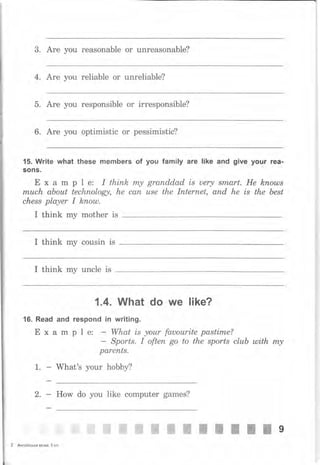 3. Аrе you rеаsопаЬlе оr unreasonable?
4. Аrе you reliable оr unreliable?
5. Аrе you responsible оr irresponsible?
6. Аrе you optimistic оr pessimistic?
15. Write what these members of уоч family аrе like and give уочr rea-
sons.
Е х а m р l е: I thiпk rпу granddad is uery smаrt. Не knouls
rпuсh аЬоut tесhпоlоgу, he сап usе the lпtеrпеt, апd he is the best
сhеss player I kпоul.
I think mу mother is
I think mу cousin is
I think mу uncle is
1.4. What do we like?
16. Read and rеsропd in writing.
Е х а m р 1 е: - What is уоur fauourite pastime?
- Sports. I оftеп go to the sports сluЬ ulith m,у
раrепts.
1. - What's your hobby?
2. How do уоu like computer games?
2 Англiйська мова, 5 кл.
i -;,*- я*я . *' -ffi ffi ffi жж"ЖЖЖЖ 9
 