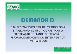 PROGRAMA DE PESQUISA & DESENVOLVIMENTO CEMIG / ANEEL 2011




       DEMANDA D
5.B - DESENVOLVIMENTO DE METODOLOGIA
  E APLICATIVO COMPUTACIONAL PARA A
   PRIORIZAÇÃO DE PLANOS DE EXPANSÃO,
REFORMA E MELHORIAS DO SISTEMA DE ALTA
             E MÉDIA TENSÃO
 