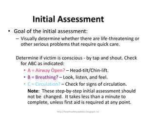 • Goal of the initial assessment:
– Visually determine whether there are life-threatening or
other serious problems that require quick care.
Determine if victim is conscious - by tap and shout. Check
for ABC as indicated:
• A = Airway Open? – Head-tilt/Chin-lift.
• B = Breathing? – Look, listen, and feel.
• C = Circulation? – Check for signs of circulation.
Note: These step-by-step initial assessment should
not be changed. It takes less than a minute to
complete, unless first aid is required at any point.
Initial Assessment
http://healthsafetyupdates.blogspot.in/
 